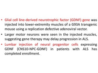 • Glial cell line-derived neurotrophic factor (GDNF) gene was
injected into lower-extremity muscles of a G93A transgenic
mouse using a replication defective adenoviral vector.
• Larger motor neurons were seen in the injected muscles,
suggesting gene therapy may delay progression in ALS.
• Lumbar injection of neural progenitor cells expressing
GDNF (CNS10-NPC-GDNF) in patients with ALS has
completed enrollment.
 