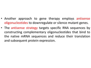 • Another approach to gene therapy employs antisense
oligonucleotides to downregulate or silence mutant genes.
• The antisense strategy targets specific RNA sequences by
constructing complementary oligonucleotides that bind to
the native mRNA sequences and reduce their translation
and subsequent protein expression.
 