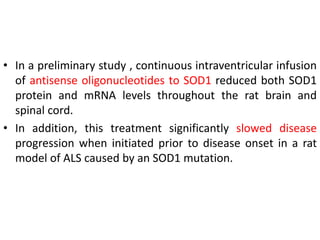 • In a preliminary study , continuous intraventricular infusion
of antisense oligonucleotides to SOD1 reduced both SOD1
protein and mRNA levels throughout the rat brain and
spinal cord.
• In addition, this treatment significantly slowed disease
progression when initiated prior to disease onset in a rat
model of ALS caused by an SOD1 mutation.
 