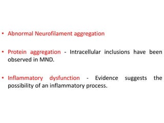 • Abnormal Neurofilament aggregation
• Protein aggregation - Intracellular inclusions have been
observed in MND.
• Inflammatory dysfunction - Evidence suggests the
possibility of an inflammatory process.
 