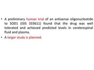 • A preliminary human trial of an antisense oligonucleotide
to SOD1 (ISIS 333611) found that the drug was well
tolerated and achieved predicted levels in cerebrospinal
fluid and plasma.
• A larger study is planned.
 