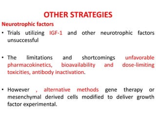 OTHER STRATEGIES
Neurotrophic factors
• Trials utilizing IGF-1 and other neurotrophic factors
unsuccessful
• The limitations and shortcomings unfavorable
pharmacokinetics, bioavailability and dose-limiting
toxicities, antibody inactivation.
• However , alternative methods gene therapy or
mesenchymal derived cells modified to deliver growth
factor experimental.
 