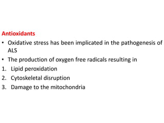 Antioxidants
• Oxidative stress has been implicated in the pathogenesis of
ALS
• The production of oxygen free radicals resulting in
1. Lipid peroxidation
2. Cytoskeletal disruption
3. Damage to the mitochondria
 