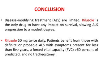 CONCLUSION
• Disease-modifying treatment (ALS) are limited. Riluzole is
the only drug to have any impact on survival, slowing ALS
progression to a modest degree.
• Riluzole 50 mg twice daily. Patients benefit from those with
definite or probable ALS with symptoms present for less
than five years, a forced vital capacity (FVC) >60 percent of
predicted, and no tracheostomy .
 