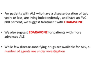 • For patients with ALS who have a disease duration of two
years or less, are living independently , and have an FVC
≥80 percent, we suggest treatment with EDARAVONE
• We also suggest EDARAVONE for patients with more
advanced ALS
• While few disease-modifying drugs are available for ALS, a
number of agents are under investigation
 