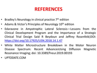REFERENCES
• Bradley’s Neurology in clinical practice 7th edition
• Adams & Victor’s Principles of Neurology 10th edition
• Edaravone in Amyotrophic Lateral Sclerosis—Lessons from the
Clinical Development Program and the Importance of a Strategic
Clinical Trial Design Said R Beydoun and Jeffrey Rosenfeld;DOI:
https://doi.org/10.17925/USN.2018.14.1.47
• White Matter Microstructure Breakdown in the Motor Neuron
Disease Spectrum: Recent AdvancesUsing Diffusion Magnetic
Resonance Imaging; doi: 10.3389/fneur.2019.00193
• UPTODATE.COM
 
