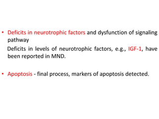 • Deficits in neurotrophic factors and dysfunction of signaling
pathway
Deficits in levels of neurotrophic factors, e.g., IGF-1, have
been reported in MND.
• Apoptosis - final process, markers of apoptosis detected.
 