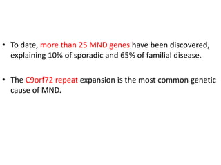 • To date, more than 25 MND genes have been discovered,
explaining 10% of sporadic and 65% of familial disease.
• The C9orf72 repeat expansion is the most common genetic
cause of MND.
 