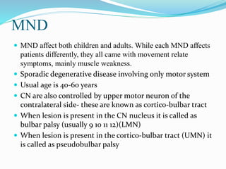 MND
 MND affect both children and adults. While each MND affects
patients differently, they all came with movement relate
symptoms, mainly muscle weakness.
 Sporadic degenerative disease involving only motor system
 Usual age is 40-60 years
 CN are also controlled by upper motor neuron of the
contralateral side- these are known as cortico-bulbar tract
 When lesion is present in the CN nucleus it is called as
bulbar palsy (usually 9 10 11 12)(LMN)
 When lesion is present in the cortico-bulbar tract (UMN) it
is called as pseudobulbar palsy
 