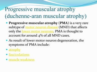 Progressive muscular atrophy
(duchenne-aran muscular atrophy)
 Progressive muscular atrophy (PMA) is a very rare
subtype of motor neuron disease (MND) that affects
only the lower motor neurons. PMA is thought to
account for around 4% of all MND cases.
 As result of lower motor neuron degeneration, the
symptoms of PMA include:
 atrophy
 fasciculations
 muscle weakness
 