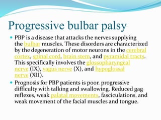 Progressive bulbar palsy
 PBP is a disease that attacks the nerves supplying
the bulbar muscles. These disorders are characterized
by the degeneration of motor neurons in the cerebral
cortex, spinal cord, brain stem, and pyramidal tracts.
This specifically involves the glossopharyngeal
nerve (IX), vagus nerve (X), and hypoglossal
nerve (XII).
 Prognosis for PBP patients is poor. progressive
difficulty with talking and swallowing. Reduced gag
reflexes, weak palatal movements, fasciculations, and
weak movement of the facial muscles and tongue.
 