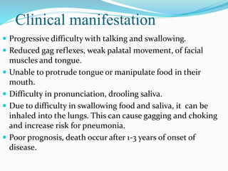 Clinical manifestation
 Progressive difficulty with talking and swallowing.
 Reduced gag reflexes, weak palatal movement, of facial
muscles and tongue.
 Unable to protrude tongue or manipulate food in their
mouth.
 Difficulty in pronunciation, drooling saliva.
 Due to difficulty in swallowing food and saliva, it can be
inhaled into the lungs. This can cause gagging and choking
and increase risk for pneumonia.
 Poor prognosis, death occur after 1-3 years of onset of
disease.
 