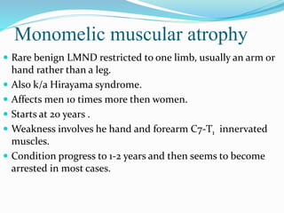 Monomelic muscular atrophy
 Rare benign LMND restricted to one limb, usually an arm or
hand rather than a leg.
 Also k/a Hirayama syndrome.
 Affects men 10 times more then women.
 Starts at 20 years .
 Weakness involves he hand and forearm C7-T1 innervated
muscles.
 Condition progress to 1-2 years and then seems to become
arrested in most cases.
 