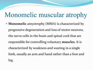 Monomelic muscular atrophy
 Monomelic amyotrophy (MMA) is characterized by
progressive degeneration and loss of motor neurons,
the nerve cells in the brain and spinal cord that are
responsible for controlling voluntary muscles. It is
characterized by weakness and wasting in a single
limb, usually an arm and hand rather than a foot and
leg.
 