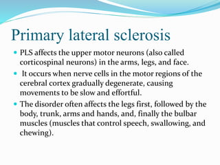 Primary lateral sclerosis
 PLS affects the upper motor neurons (also called
corticospinal neurons) in the arms, legs, and face.
 It occurs when nerve cells in the motor regions of the
cerebral cortex gradually degenerate, causing
movements to be slow and effortful.
 The disorder often affects the legs first, followed by the
body, trunk, arms and hands, and, finally the bulbar
muscles (muscles that control speech, swallowing, and
chewing).
 