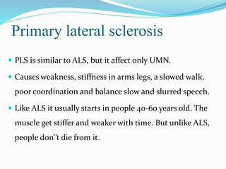 Primary lateral sclerosis
 PLS is similar to ALS, but it affect only UMN.
 Causes weakness, stiffness in arms legs, a slowed walk,
poor coordination and balance slow and slurred speech.
 Like ALS it usually starts in people 40-60 years old. The
muscle get stiffer and weaker with time. But unlike ALS,
people don’’t die from it.
 