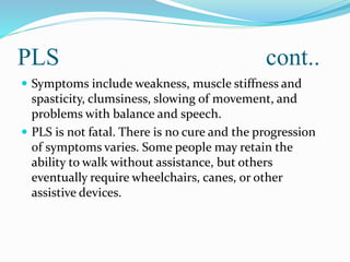 PLS cont..
 Symptoms include weakness, muscle stiffness and
spasticity, clumsiness, slowing of movement, and
problems with balance and speech.
 PLS is not fatal. There is no cure and the progression
of symptoms varies. Some people may retain the
ability to walk without assistance, but others
eventually require wheelchairs, canes, or other
assistive devices.
 