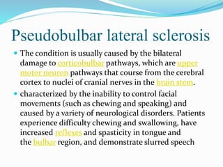 Pseudobulbar lateral sclerosis
 The condition is usually caused by the bilateral
damage to corticobulbar pathways, which are upper
motor neuron pathways that course from the cerebral
cortex to nuclei of cranial nerves in the brain stem.
 characterized by the inability to control facial
movements (such as chewing and speaking) and
caused by a variety of neurological disorders. Patients
experience difficulty chewing and swallowing, have
increased reflexes and spasticity in tongue and
the bulbar region, and demonstrate slurred speech
 