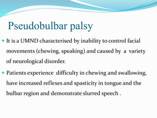 Pseudobulbar palsy
 It is a UMND characterised by inability to control facial
movements (chewing, speaking) and caused by a variety
of neurological disorder.
 Patients experience difficulty in chewing and swallowing,
have increased reflexes and spasticity in tongue and the
bulbar region and demonstrate slurred speech .
 