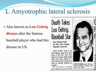 1. Amyotrophic lateral sclerosis
 Also known as Lou Gehrig
disease after the famous
baseball player who had this
disease in US.
 