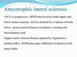 •ALS is progressive MND that involves both upper and
lower motor neurons. ALS is defined by evidence of both
lower motor neuron disease (weakness, wasting and
fasciculation) and
•upper motor neuron disease (spasticity, hyperactive
tendon reflex, Hoffmann signs, Babinski or donus) in the
same limbs.
Amyotrophic lateral sclerosis
 