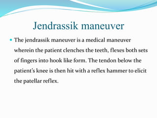 Jendrassik maneuver
 The jendrassik maneuver is a medical maneuver
wherein the patient clenches the teeth, flexes both sets
of fingers into hook like form. The tendon below the
patient’s knee is then hit with a reflex hammer to elicit
the patellar reflex.
 