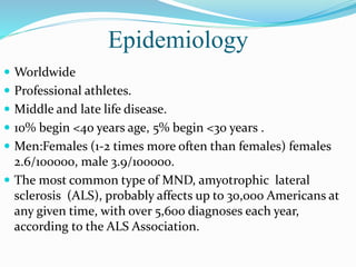 Epidemiology
 Worldwide
 Professional athletes.
 Middle and late life disease.
 10% begin <40 years age, 5% begin <30 years .
 Men:Females (1-2 times more often than females) females
2.6/100000, male 3.9/100000.
 The most common type of MND, amyotrophic lateral
sclerosis (ALS), probably affects up to 30,000 Americans at
any given time, with over 5,600 diagnoses each year,
according to the ALS Association.
 