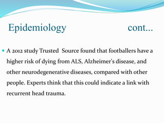 Epidemiology cont...
 A 2012 study Trusted Source found that footballers have a
higher risk of dying from ALS, Alzheimer's disease, and
other neurodegenerative diseases, compared with other
people. Experts think that this could indicate a link with
recurrent head trauma.
 