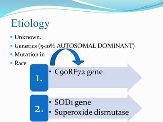 Etiology
 Unknown.
 Genetics (5-10% AUTOSOMAL DOMINANT)
 Mutation in
 Race
• C90RF72 gene
1.
• SOD1 gene
• Superoxide dismutase
2.
 