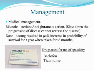 Management
 Medical management-
Riluzole – Action; Anti glutamate action. (Slow down the
progression of disease cannot reverse the disease)
Dose – 100mg resulted in 90% increase in probability of
survival for 2 year when taken for 18 months.
Drugs used for mx of spasticity
Beclofen
Tizanidine
 
