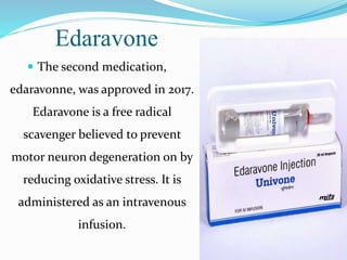 Edaravone
 The second medication,
edaravonne, was approved in 2017.
Edaravone is a free radical
scavenger believed to prevent
motor neuron degeneration on by
reducing oxidative stress. It is
administered as an intravenous
infusion.
 