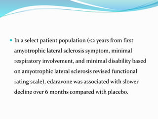  In a select patient population (≤2 years from first
amyotrophic lateral sclerosis symptom, minimal
respiratory involvement, and minimal disability based
on amyotrophic lateral sclerosis revised functional
rating scale), edaravone was associated with slower
decline over 6 months compared with placebo.
 