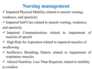 Nursing management
 Impaired Physical Mobility related to muscle wasting,
weakness, and spasticity
 Impaired Self-Care related to muscle wasting, weakness,
and spasticity
 Impaired Communications related to impairment of
muscles of speech
 High Risk for Aspiration related to impaired muscles of
swallowing
 Ineffective Breathing Pattern related to impairment of
respiratory muscles
 Altered Nutrition, Less Than Required, related to inability
to swallow
 