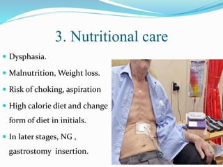 3. Nutritional care
 Dysphasia.
 Malnutrition, Weight loss.
 Risk of choking, aspiration
 High calorie diet and change
form of diet in initials.
 In later stages, NG ,
gastrostomy insertion.
 