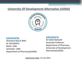 University Of Development Alternative (UODA)
Submitted By:
Shamima Nasrin Bithi
Id: 032182011
Batch: 54th
Semester: 10th
Department of Pharmacy(UODA)
Submitted To:
Dr Kallol Debnath
Associate Professor
Department of Pharmacy
University of Development
Alternative(UODA)
Submission Date: 23 July 2021
 