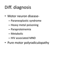 Diff. diagnosis
• Motor neuron disease-
  – Paraneoplastic syndrome
  – Heavy metal poisoning
  – Paraproteinemia
  – Metabolic
  – HIV associated MND
• Pure motor polyradiculopathy
 