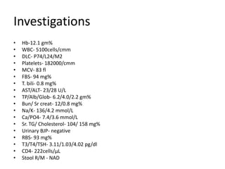 Investigations
•   Hb-12.1 gm%
•   WBC- 5100cells/cmm
•   DLC- P74/L24/M2
•   Platelets- 182000/cmm
•   MCV- 83 fl
•   FBS- 94 mg%
•   T. bili- 0.8 mg%
•   AST/ALT- 23/28 U/L
•   TP/Alb/Glob- 6.2/4.0/2.2 gm%
•   Bun/ Sr creat- 12/0.8 mg%
•   Na/K- 136/4.2 mmol/L
•   Ca/PO4- 7.4/3.6 mmol/L
•   Sr. TG/ Cholesterol- 104/ 158 mg%
•   Urinary BJP- negative
•   RBS- 93 mg%
•   T3/T4/TSH- 3.11/1.03/4.02 pg/dl
•   CD4- 222cells/µL
•   Stool R/M - NAD
 