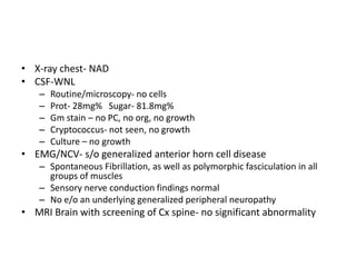 • X-ray chest- NAD
• CSF-WNL
   –   Routine/microscopy- no cells
   –   Prot- 28mg% Sugar- 81.8mg%
   –   Gm stain – no PC, no org, no growth
   –   Cryptococcus- not seen, no growth
   –   Culture – no growth
• EMG/NCV- s/o generalized anterior horn cell disease
   – Spontaneous Fibrillation, as well as polymorphic fasciculation in all
     groups of muscles
   – Sensory nerve conduction findings normal
   – No e/o an underlying generalized peripheral neuropathy
• MRI Brain with screening of Cx spine- no significant abnormality
 