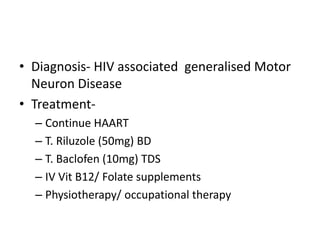 • Diagnosis- HIV associated generalised Motor
  Neuron Disease
• Treatment-
  – Continue HAART
  – T. Riluzole (50mg) BD
  – T. Baclofen (10mg) TDS
  – IV Vit B12/ Folate supplements
  – Physiotherapy/ occupational therapy
 