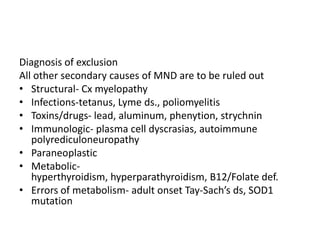 Diagnosis of exclusion
All other secondary causes of MND are to be ruled out
• Structural- Cx myelopathy
• Infections-tetanus, Lyme ds., poliomyelitis
• Toxins/drugs- lead, aluminum, phenytion, strychnin
• Immunologic- plasma cell dyscrasias, autoimmune
   polyrediculoneuropathy
• Paraneoplastic
• Metabolic-
   hyperthyroidism, hyperparathyroidism, B12/Folate def.
• Errors of metabolism- adult onset Tay-Sach’s ds, SOD1
   mutation
 