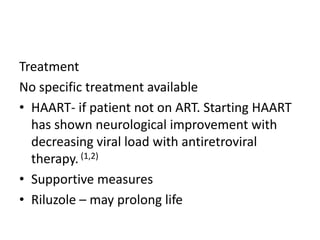 Treatment
No specific treatment available
• HAART- if patient not on ART. Starting HAART
  has shown neurological improvement with
  decreasing viral load with antiretroviral
  therapy. (1,2)
• Supportive measures
• Riluzole – may prolong life
 