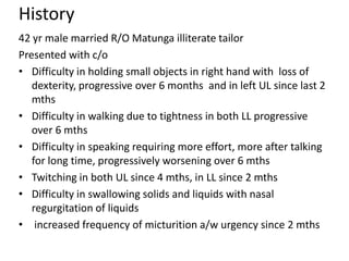 History
42 yr male married R/O Matunga illiterate tailor
Presented with c/o
• Difficulty in holding small objects in right hand with loss of
   dexterity, progressive over 6 months and in left UL since last 2
   mths
• Difficulty in walking due to tightness in both LL progressive
   over 6 mths
• Difficulty in speaking requiring more effort, more after talking
   for long time, progressively worsening over 6 mths
• Twitching in both UL since 4 mths, in LL since 2 mths
• Difficulty in swallowing solids and liquids with nasal
   regurgitation of liquids
• increased frequency of micturition a/w urgency since 2 mths
 