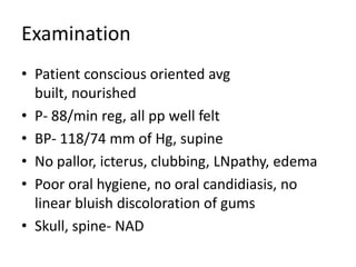 Examination
• Patient conscious oriented avg
  built, nourished
• P- 88/min reg, all pp well felt
• BP- 118/74 mm of Hg, supine
• No pallor, icterus, clubbing, LNpathy, edema
• Poor oral hygiene, no oral candidiasis, no
  linear bluish discoloration of gums
• Skull, spine- NAD
 