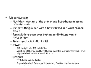 • Motor system
  – Nutrition- wasting of the thenar and hypothenar muscles
    of both hands
  – Patient sitting in bed with elbows flexed and wrist palmar
    flexed
  – fasciculations seen over both upper limbs, poly mini
    myoclonus+
  – Tone - spasticity in BL LL > UL
  – Power-
     • 3/5 in right UL, 4/5 in left UL,
     • Wasting of thenar and hypothenar muscles, dorsal interossei , abd
       digiti minimi on both hands Rt > Lt
  – Reflexes-
     • DTR- brisk in all 4 limbs
     • Sup-Abdominal, Cremasteric- absent, Plantar - both extensor
 