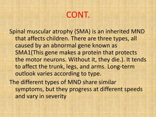 CONT.
Spinal muscular atrophy (SMA) is an inherited MND
that affects children. There are three types, all
caused by an abnormal gene known as
SMA1(This gene makes a protein that protects
the motor neurons. Without it, they die.). It tends
to affect the trunk, legs, and arms. Long-term
outlook varies according to type.
The different types of MND share similar
symptoms, but they progress at different speeds
and vary in severity
 