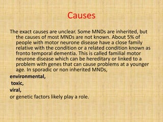 Causes
The exact causes are unclear. Some MNDs are inherited, but
the causes of most MNDs are not known. About 5% of
people with motor neurone disease have a close family
relative with the condition or a related condition known as
fronto temporal dementia. This is called familial motor
neurone disease which can be hereditary or linked to a
problem with genes that can cause problems at a younger
age. In sporadic or non inherited MNDs,
environmental,
toxic,
viral,
or genetic factors likely play a role.
 