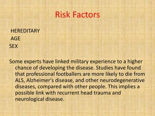 Risk Factors
HEREDITARY
AGE
SEX
Some experts have linked military experience to a higher
chance of developing the disease. Studies have found
that professional footballers are more likely to die from
ALS, Alzheimer's disease, and other neurodegenerative
diseases, compared with other people. This implies a
possible link with recurrent head trauma and
neurological disease.
 