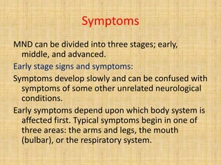 Symptoms
MND can be divided into three stages; early,
middle, and advanced.
Early stage signs and symptoms:
Symptoms develop slowly and can be confused with
symptoms of some other unrelated neurological
conditions.
Early symptoms depend upon which body system is
affected first. Typical symptoms begin in one of
three areas: the arms and legs, the mouth
(bulbar), or the respiratory system.
 