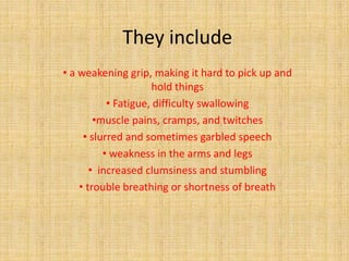 They include
• a weakening grip, making it hard to pick up and
hold things
• Fatigue, difficulty swallowing
•muscle pains, cramps, and twitches
• slurred and sometimes garbled speech
• weakness in the arms and legs
• increased clumsiness and stumbling
• trouble breathing or shortness of breath
 