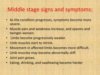 Middle stage signs and symptoms:
• As the condition progresses, symptoms become more
severe.
• Muscle pain and weakness increase, and spasms and
twinges worsen.
• Limbs become progressively weaker.
• Limb muscles start to shrink.
• Movement in affected limbs becomes more difficult.
• Limb muscles may become abnormally stiff.
• Joint pain grows.
• Eating, drinking, and swallowing become harder
 